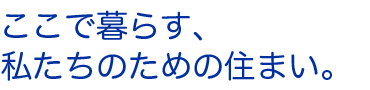 ここで暮らす、私たちのための住まい。